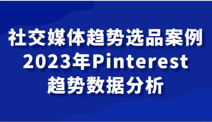 社交媒体趋势选品案例，2023年Pinterest趋势数据分析课(深入解析2023年Pinterest趋势，助力社交媒体营销)