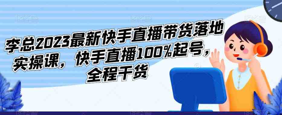 李总2023最新快手直播带货落地实操课，快手直播100%起号，全程干货(快手直播带货实操课如何有效利用新老账号提升销售效果)
