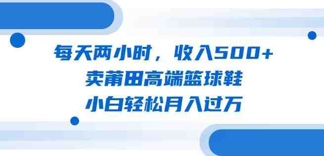 每天两小时，收入500+，卖莆田高端篮球鞋，小白轻松月入过万（教程+素材）【揭秘】(揭秘莆田高端篮球鞋销售策略小白也能轻松月入过万)