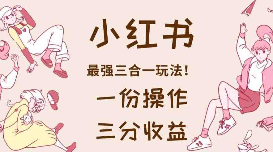 小红书最强三合一玩法，一份操作获得三份收益！【揭秘】(揭秘2023最新赚钱方法小红书最强三合一玩法)