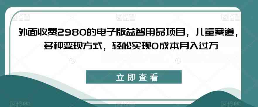 外面收费2980的电子版益智用品项目，儿童赛道，多种变现方式，轻松实现0成本月入过万【揭秘】(揭秘儿童赛道的电子版益智用品项目0成本月入过万的秘密)
