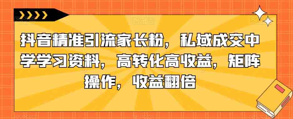抖音精准引流家长粉,私域成交中学学习资料,高转化高收益,矩阵操作,收益翻倍【揭秘】(揭秘抖音精准引流家长粉,私域成交中学学习资料项目) 抖音精准引流家长粉,私域成交中学学习资料,高转化高收益,矩阵操作,收益翻倍【揭秘】(揭秘抖音精准引流家长粉,私域成交中学学习资料项目)