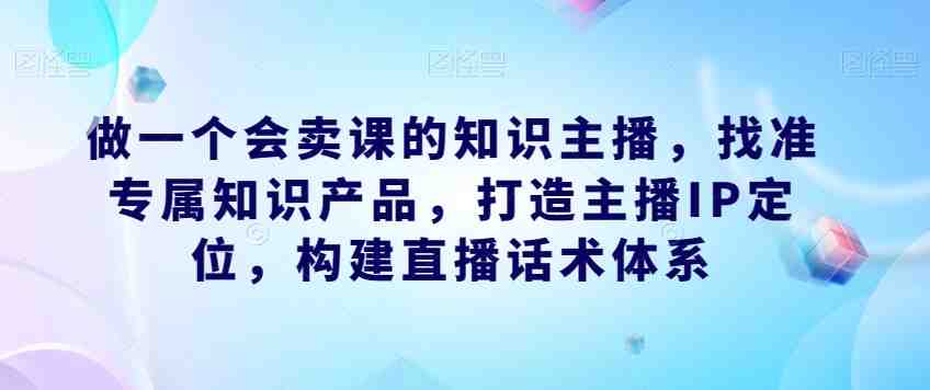 做一个会卖课的知识主播，找准专属知识产品，打造主播IP定位，构建直播话术体系(成为会卖课的知识主播找准定位、掌握技巧、提升运营能力)