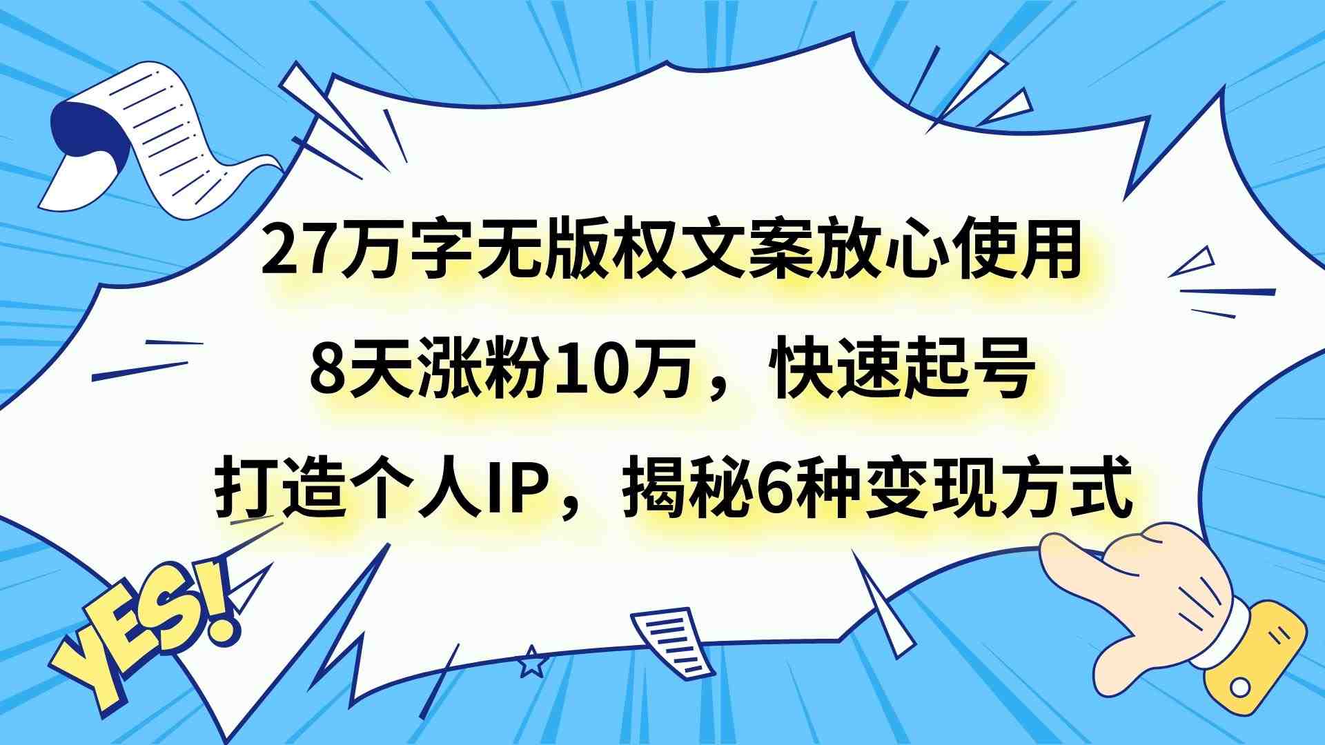 27万字无版权文案放心使用,8天涨粉10万,快速起号,打造个人IP,揭秘6种变现方式(“27万字无版权文案教程快速涨粉与多元变现策略揭秘”) 27万字无版权文案放心使用,8天涨粉10万,快速起号,打造个人IP,揭秘6种变现方式(“27万字无版权文案教程快速涨粉与多元变现策略揭秘”)