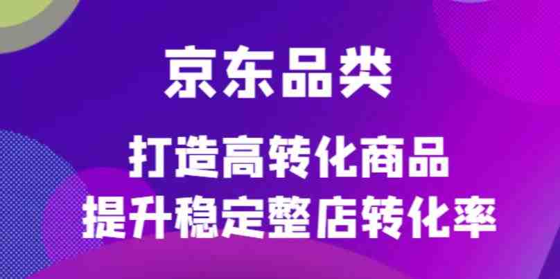 京东电商品类定制培训课程，打造高转化商品提升稳定整店转化率(京东电商品类定制培训课程助力商家提升转化率)