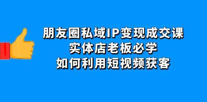 朋友圈私域IP变现成交课：实体店老板必学，如何利用短视频获客(探索实体店在私域获客的新策略)