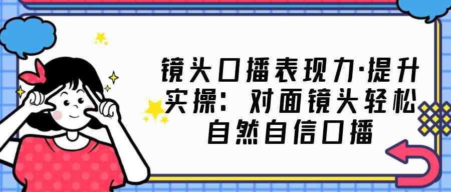 镜头口播表现力·提升实操：对面镜头轻松自然自信口播（23节课）(全面解析口播技巧，提升镜头表现力)