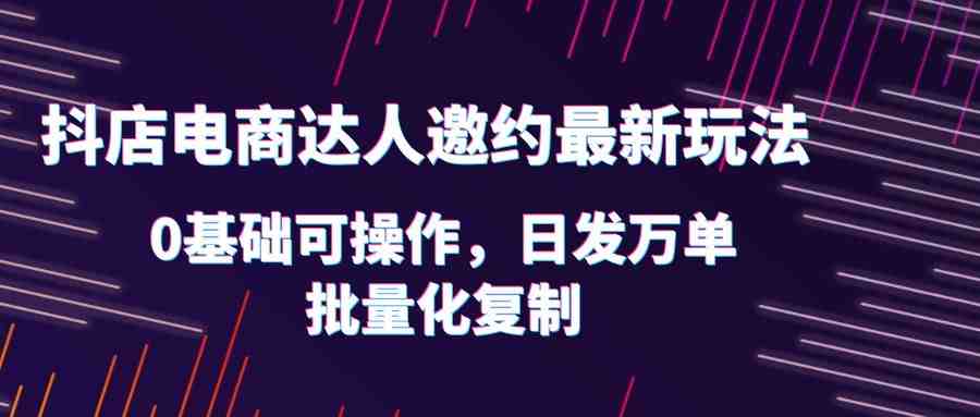 抖店电商达人邀约最新玩法，0基础可操作，日发万单，批量化复制！(抖店电商达人邀约最新玩法详解)