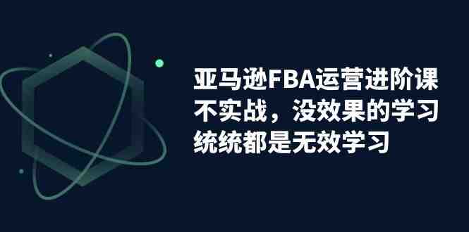 亚马逊-FBA运营进阶课，不实战，没效果的学习，统统都是无效学习(亚马逊FBA运营进阶课实战导向，助你掌握运营核心技能)