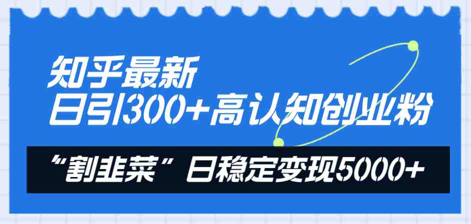 知乎最新日引300+高认知创业粉，“割韭菜”日稳定变现5000+(知乎引流与知识付费实现日稳定变现5000+的实战指南)