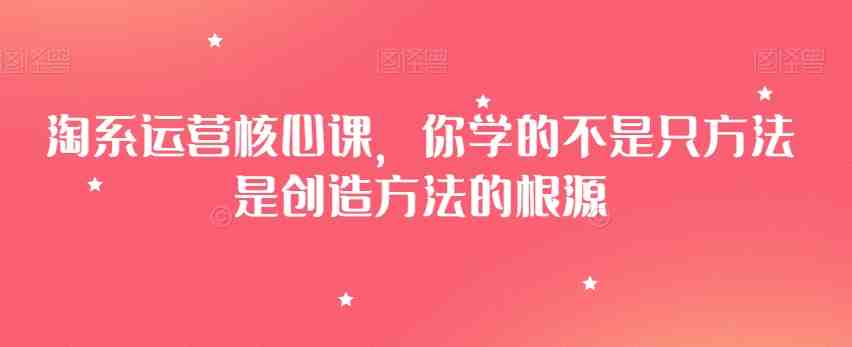 淘系运营核心课,你学的不是只方法是创造方法的根源 淘系运营核心课,你学的不是只方法是创造方法的根源
