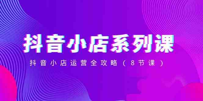 抖音小店-系列课,抖音小店运营全攻略(8节课) 抖音小店-系列课,抖音小店运营全攻略(8节课)