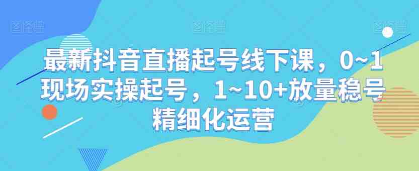 最新抖音直播起号线下课,0~1现场实操起号,1~10+放量稳号精细化运营 最新抖音直播起号线下课,0~1现场实操起号,1~10+放量稳号精细化运营