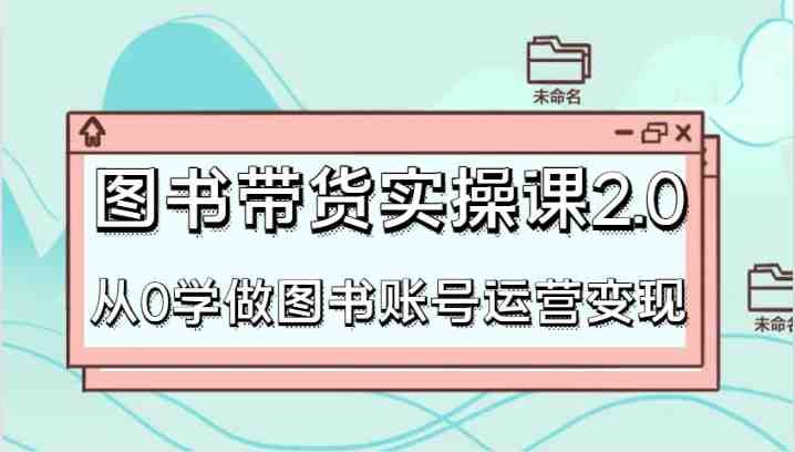 图书带货实操课2.0，从0学做图书账号运营变现，干货教程快速上手，高效起号涨粉