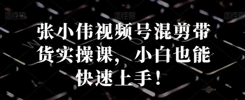 张小伟视频号混剪带货实操课，小白也能快速上手！