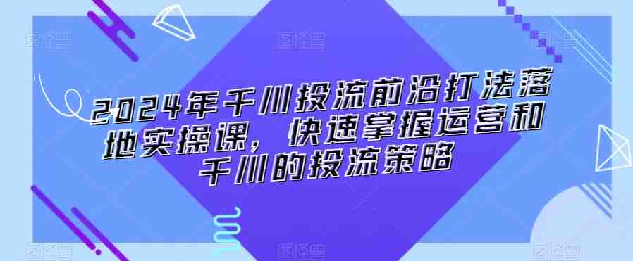 2024年千川投流前沿打法落地实操课,快速掌握运营和千川的投流策略 2024年千川投流前沿打法落地实操课,快速掌握运营和千川的投流策略