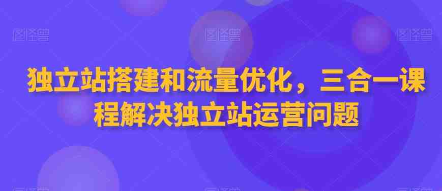 独立站搭建和流量优化,三合一课程解决独立站运营问题 独立站搭建和流量优化,三合一课程解决独立站运营问题