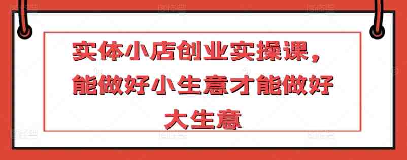 实体小店创业实操课,能做好小生意才能做好大生意 实体小店创业实操课,能做好小生意才能做好大生意