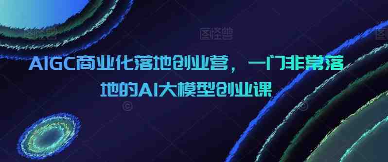 AIGC商业化落地创业营,一门非常落地的AI大模型创业课 AIGC商业化落地创业营,一门非常落地的AI大模型创业课