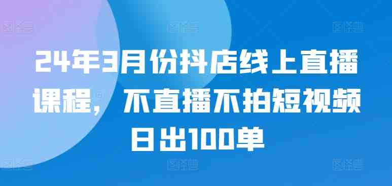 24年3月份抖店线上直播课程,不直播不拍短视频日出100单 24年3月份抖店线上直播课程,不直播不拍短视频日出100单