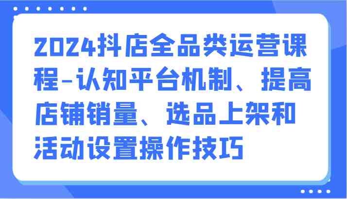 2024抖店全品类运营课程-认知平台机制、提高店铺销量、选品上架和活动设置操作技巧