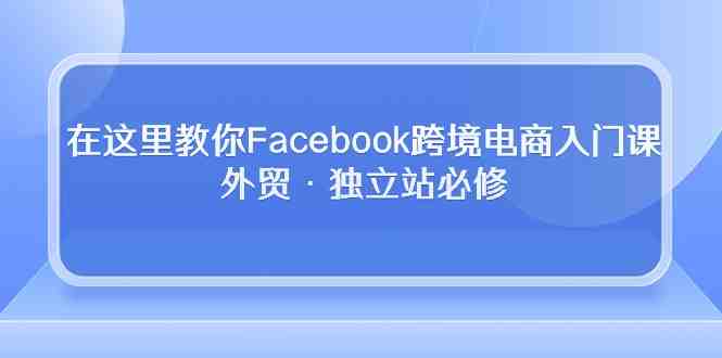 在这里教你Facebook跨境电商入门课,外贸·独立站必修(19节课) 在这里教你Facebook跨境电商入门课,外贸·独立站必修(19节课)