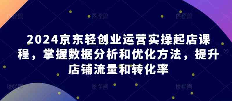 2024京东轻创业运营实操起店课程,掌握数据分析和优化方法,提升店铺流量和转化率 2024京东轻创业运营实操起店课程,掌握数据分析和优化方法,提升店铺流量和转化率