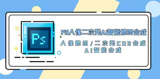 PS人像二次元AI智能修图 合成 人像修图/二次元 COS合成/AI 智能合成（119节完整版）