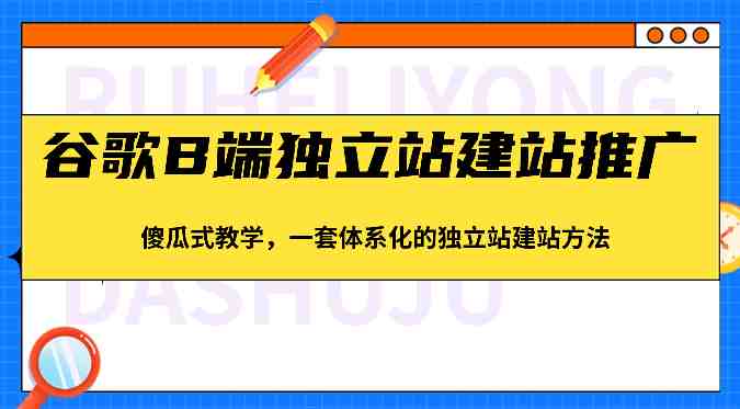 谷歌B端独立站建站推广，傻瓜式教学，一套体系化的独立站建站方法（83节）