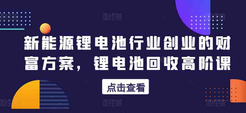 新能源锂电池行业创业的财富方案,锂电池回收高阶课 新能源锂电池行业创业的财富方案,锂电池回收高阶课