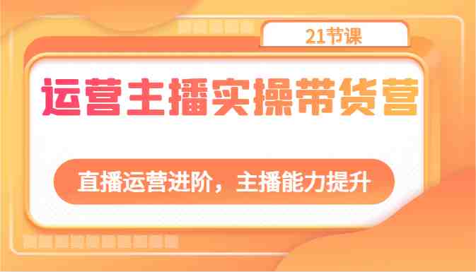 运营主播实操带货营：直播运营进阶，主播能力提升（21节课）