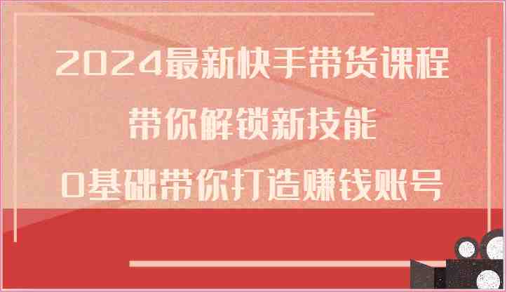 2024最新快手带货课程，带你解锁新技能，0基础带你打造赚钱账号