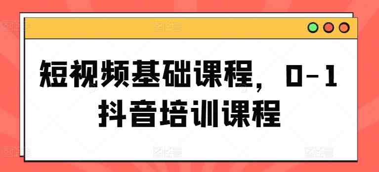 短视频基础课程,0-1抖音培训课程 短视频基础课程,0-1抖音培训课程