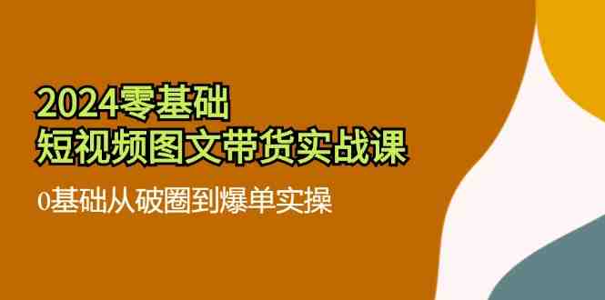 2024零基础短视频图文带货实战课：0基础从破圈到爆单实操（36节）