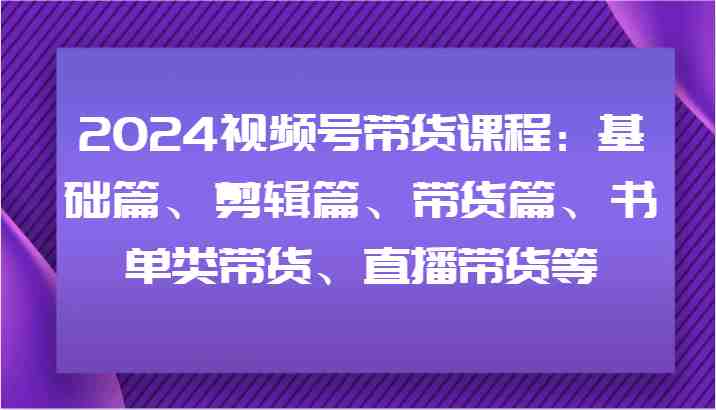 2024视频号带货课程：基础篇、剪辑篇、带货篇、书单类带货、直播带货等