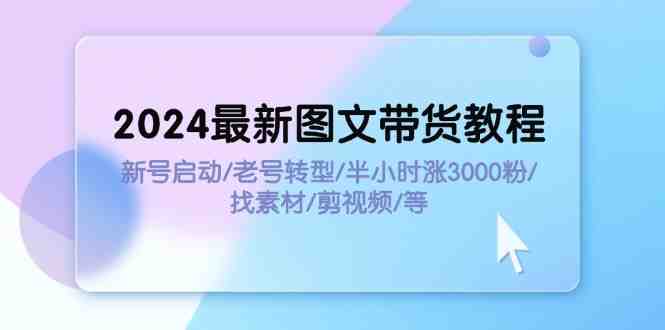 2024最新图文带货教程:新号启动/老号转型/半小时涨3000粉/找素材/剪辑 2024最新图文带货教程:新号启动/老号转型/半小时涨3000粉/找素材/剪辑