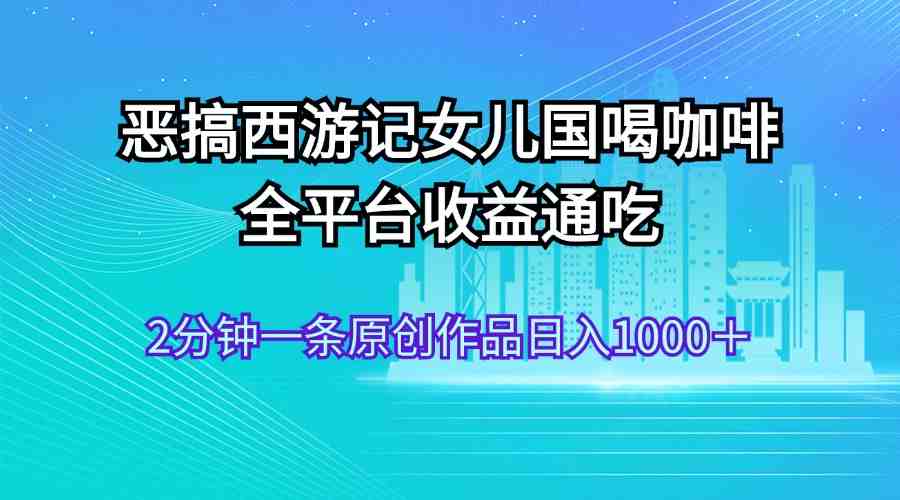 恶搞西游记女儿国喝咖啡 全平台收益通吃 2分钟一条原创作品日入1000+ 恶搞西游记女儿国喝咖啡 全平台收益通吃 2分钟一条原创作品日入1000+