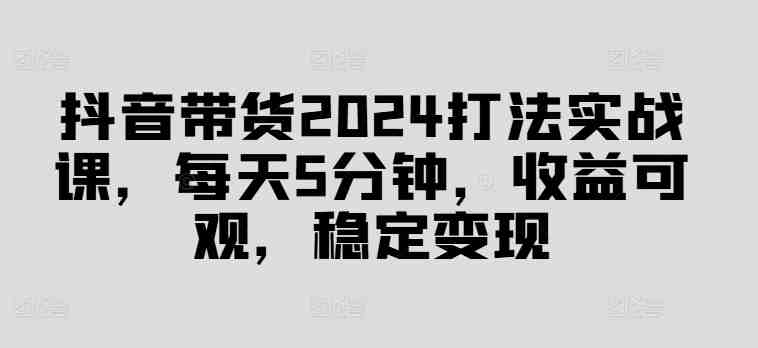 抖音带货2024打法实战课,每天5分钟,收益可观,稳定变现 抖音带货2024打法实战课,每天5分钟,收益可观,稳定变现
