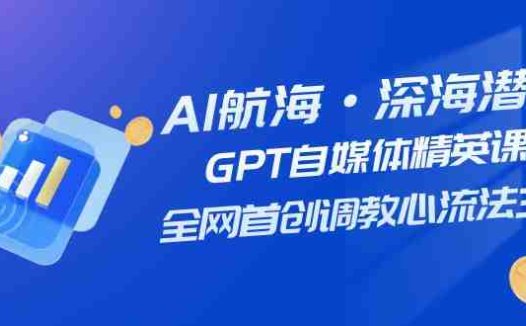 AI航海·深海潜行,GPT自媒体精英课,全网首创调教心流法3.0(20节课)(探索AI在自媒体领域的应用与创新)