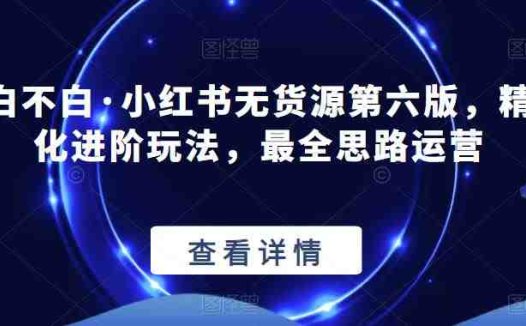 绅白不白·小红书无货源第六版，精细化进阶玩法，最全思路运营(“绅白不白·小红书无货源第六版”精细化进阶运营策略与实战技巧分享)