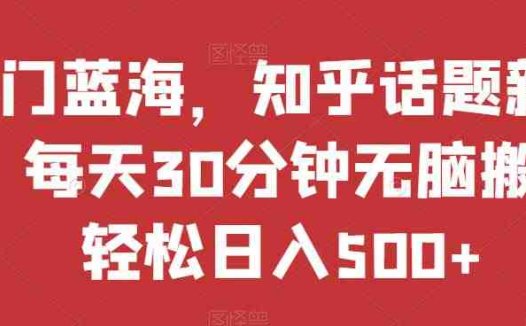 热门蓝海，知乎话题新玩法，每天30分钟无脑搬运，轻松日入500+【揭秘】(“热门蓝海”项目简单操作，轻松日入500+)