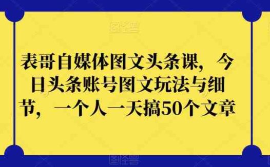 表哥自媒体图文头条课,今日头条账号图文玩法与细节,一个人一天搞50个文章(今日头条图文创作与推广实战教程)