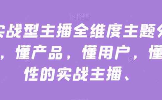 实战型主播全维度主题分享，懂产品，懂用户，懂人性的实战主播(实战型主播全维度主题分享提升直播效果与销售业绩的关键课程)