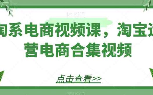 淘系电商视频课，淘宝运营电商合集视频(淘系电商视频课淘宝运营全攻略)