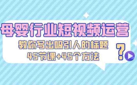 母婴行业短视频运营：教你写个吸引人的标题，45节课+45个方法(掌握这些方法，让你的母婴短视频瞬间吸粉！)