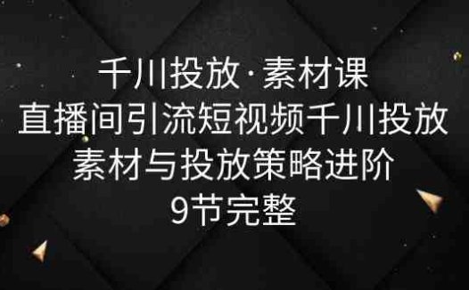 千川投放·素材课：直播间引流短视频千川投放素材与投放策略进阶，9节完整(千川投放·素材课直播间引流短视频素材创作与投放策略全解析)