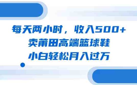 每天两小时，收入500+，卖莆田高端篮球鞋，小白轻松月入过万（教程+素材）(“掌握流量秘诀，莆田高端篮球鞋销售轻松月入过万”)