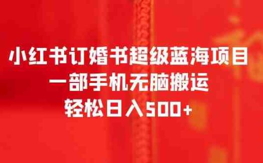 小红书订婚书超级蓝海项目，一部手机无脑搬运，轻松日入500+(《2023小红书订婚书超级蓝海项目》一部手机轻松日入500+，零基础也能月入2万)