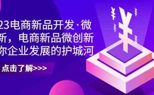 2023电商新品开发·微创新,电商新品微创新是你企业发展的护城河(2023电商新品开发·微创新课程助力企业破解产品开发难题)