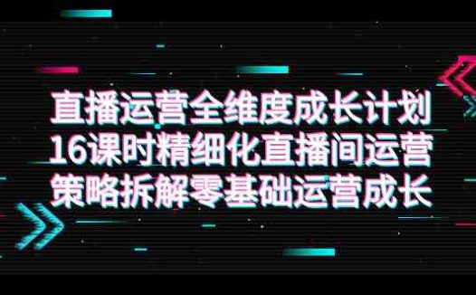 直播运营-全维度 成长计划，16课时精细化直播间运营策略拆解零基础运营成长(全面解析直播间运营策略，助力零基础运营者快速成长)